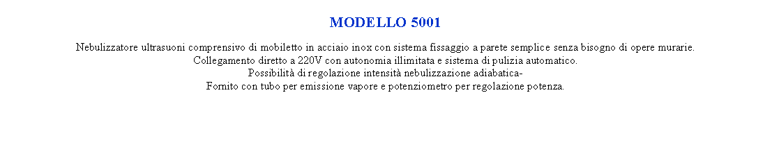 Casella di testo: MODELLO 5001  Nebulizzatore ultrasuoni comprensivo di mobiletto in acciaio inox con sistema fissaggio a parete semplice senza bisogno di opere murarie.Collegamento diretto a 220V con autonomia illimitata e sistema di pulizia automatico.Possibilit di regolazione intensit nebulizzazione adiabatica-Fornito con tubo per emissione vapore e potenziometro per regolazione potenza.